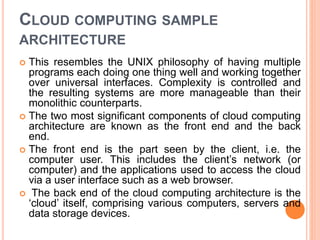 CLOUD COMPUTING SAMPLE
ARCHITECTURE
 This resembles the UNIX philosophy of having multiple
programs each doing one thing well and working together
over universal interfaces. Complexity is controlled and
the resulting systems are more manageable than their
monolithic counterparts.
 The two most significant components of cloud computing
architecture are known as the front end and the back
end.
 The front end is the part seen by the client, i.e. the
computer user. This includes the client’s network (or
computer) and the applications used to access the cloud
via a user interface such as a web browser.
 The back end of the cloud computing architecture is the
‘cloud’ itself, comprising various computers, servers and
data storage devices.
 