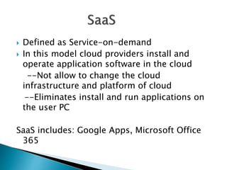  Defined as Service-on-demand
 In this model cloud providers install and
operate application software in the cloud
--Not allow to change the cloud
infrastructure and platform of cloud
--Eliminates install and run applications on
the user PC
SaaS includes: Google Apps, Microsoft Office
365
 