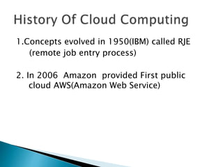 1.Concepts evolved in 1950(IBM) called RJE
(remote job entry process)
2. In 2006 Amazon provided First public
cloud AWS(Amazon Web Service)
 