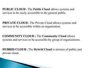 PUBLIC CLOUDPUBLIC CLOUD : The Public Cloud allows systems and
services to be easily accessible to the general public.
PRIVATE CLOUDPRIVATE CLOUD : The Private Cloud allows systems and
services to be accessible within an organization.
COMMUNITY CLOUDCOMMUNITY CLOUD : The Community Cloud allows
systems and services to be accessible by group of organizations.
HYBRID CLOUDHYBRID CLOUD : The Hybrid Cloud is mixture of public and
private cloud.
 