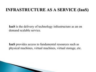 INFRASTRUCTURE AS A SERVICE (IaaS)INFRASTRUCTURE AS A SERVICE (IaaS)
IaaS is the delivery of technology infrastructure as an on
demand scalable service.
IaaS provides access to fundamental resources such as
physical machines, virtual machines, virtual storage, etc.
 