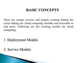 BASIC CONCEPTSBASIC CONCEPTS
There are certain services and models working behind the
scene making the cloud computing feasible and accessible to
end users. Following are the working models for cloud
computing:
1. Deployment Models1. Deployment Models
 
2. Service Models2. Service Models
 
 