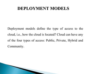 DEPLOYMENT MODELSDEPLOYMENT MODELS
 
Deployment models define the type of access to the
cloud, i.e., how the cloud is located? Cloud can have any
of the four types of access: Public, Private, Hybrid and
Community.
 