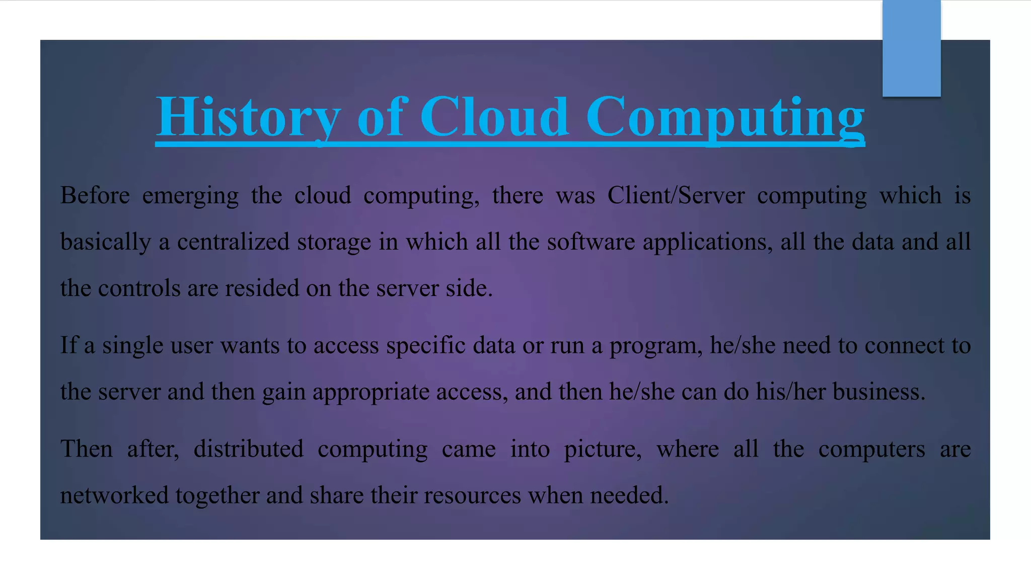 History of Cloud Computing
Before emerging the cloud computing, there was Client/Server computing which is
basically a centralized storage in which all the software applications, all the data and all
the controls are resided on the server side.
If a single user wants to access specific data or run a program, he/she need to connect to
the server and then gain appropriate access, and then he/she can do his/her business.
Then after, distributed computing came into picture, where all the computers are
networked together and share their resources when needed.
 