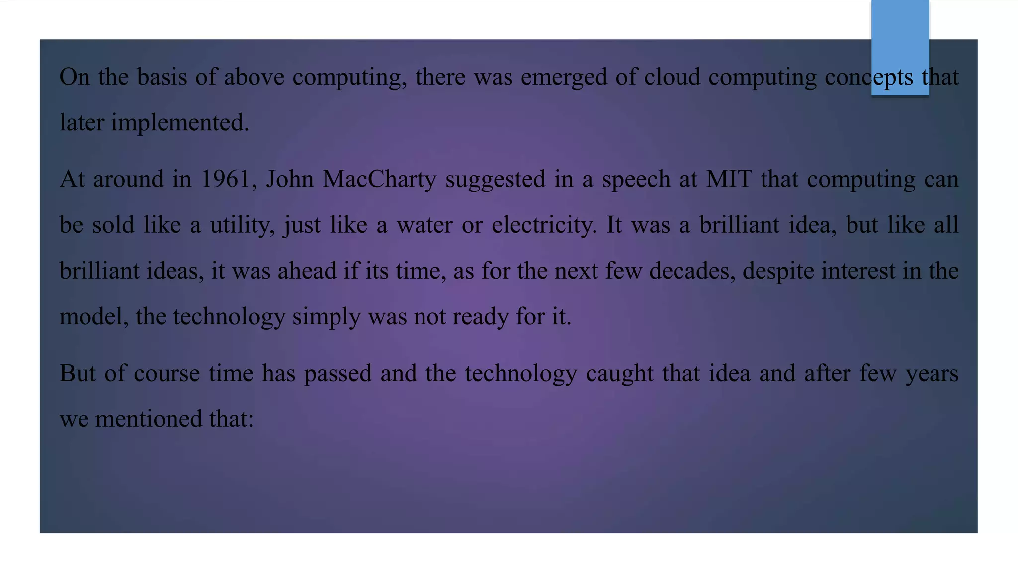 On the basis of above computing, there was emerged of cloud computing concepts that
later implemented.
At around in 1961, John MacCharty suggested in a speech at MIT that computing can
be sold like a utility, just like a water or electricity. It was a brilliant idea, but like all
brilliant ideas, it was ahead if its time, as for the next few decades, despite interest in the
model, the technology simply was not ready for it.
But of course time has passed and the technology caught that idea and after few years
we mentioned that:
 