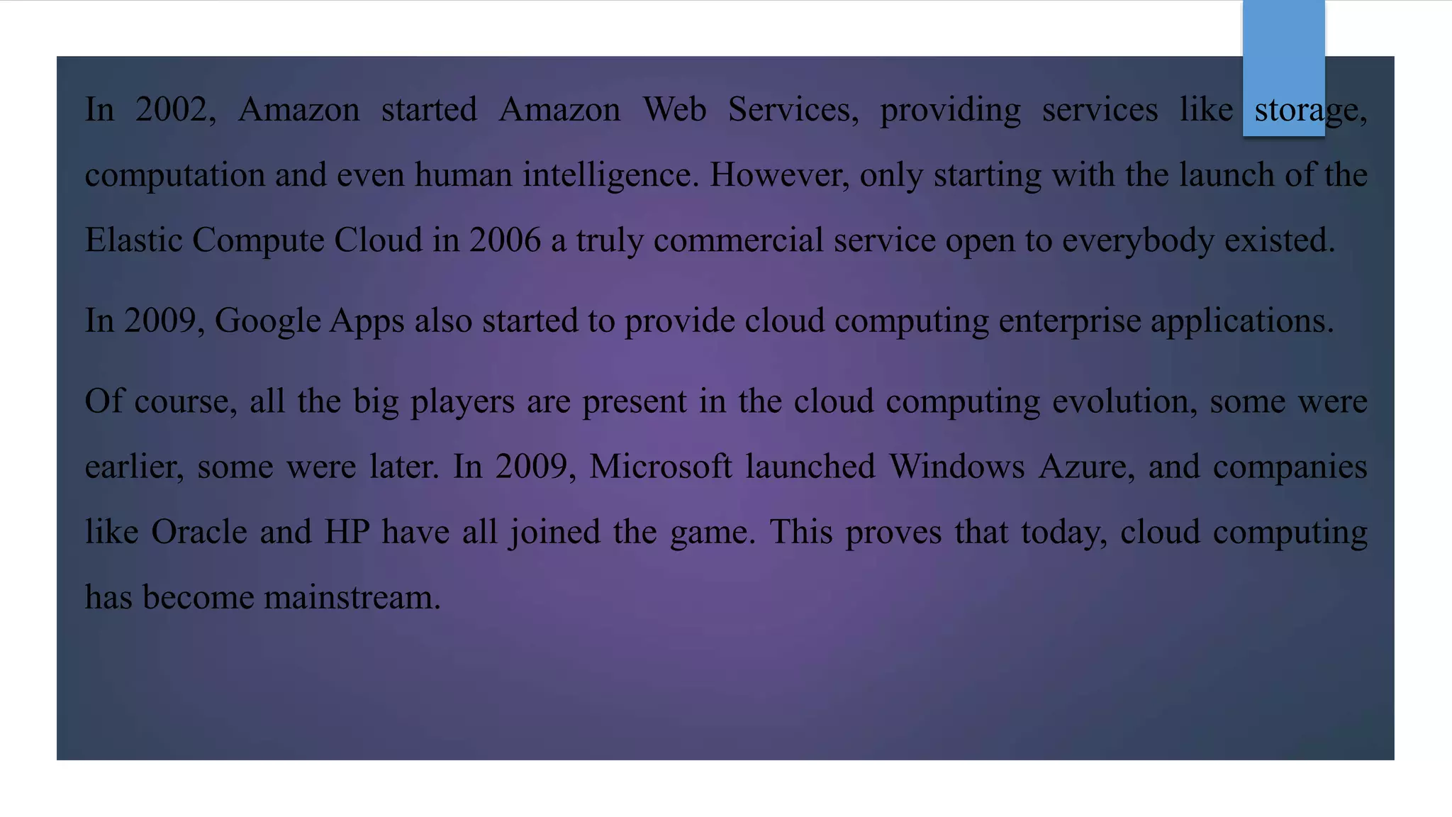 In 2002, Amazon started Amazon Web Services, providing services like storage,
computation and even human intelligence. However, only starting with the launch of the
Elastic Compute Cloud in 2006 a truly commercial service open to everybody existed.
In 2009, Google Apps also started to provide cloud computing enterprise applications.
Of course, all the big players are present in the cloud computing evolution, some were
earlier, some were later. In 2009, Microsoft launched Windows Azure, and companies
like Oracle and HP have all joined the game. This proves that today, cloud computing
has become mainstream.
 