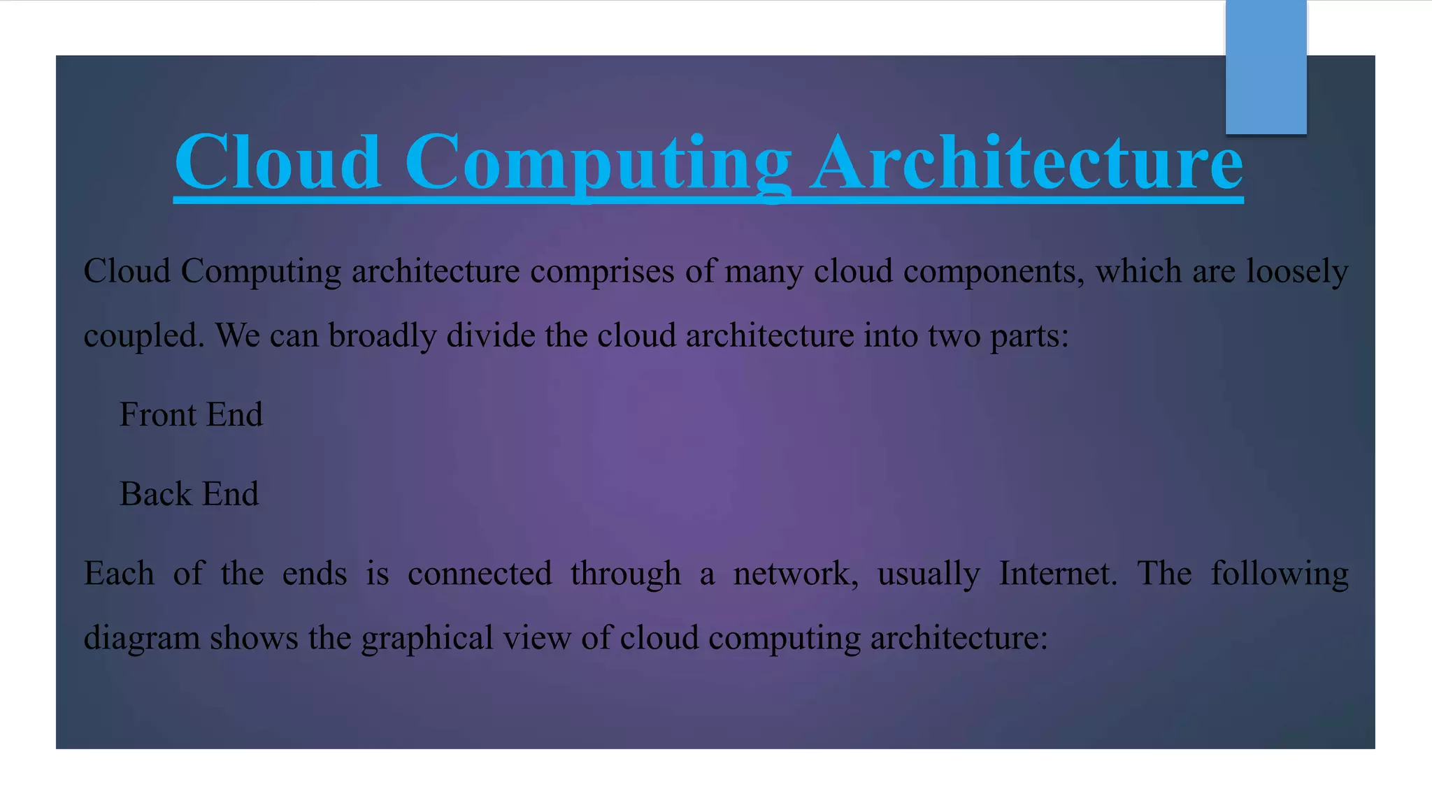 Cloud Computing Architecture
Cloud Computing architecture comprises of many cloud components, which are loosely
coupled. We can broadly divide the cloud architecture into two parts:
Front End
Back End
Each of the ends is connected through a network, usually Internet. The following
diagram shows the graphical view of cloud computing architecture:
 