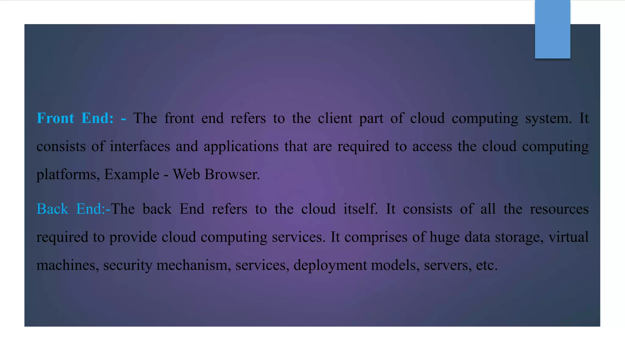 Front End: - The front end refers to the client part of cloud computing system. It
consists of interfaces and applications that are required to access the cloud computing
platforms, Example - Web Browser.
Back End:-The back End refers to the cloud itself. It consists of all the resources
required to provide cloud computing services. It comprises of huge data storage, virtual
machines, security mechanism, services, deployment models, servers, etc.
 