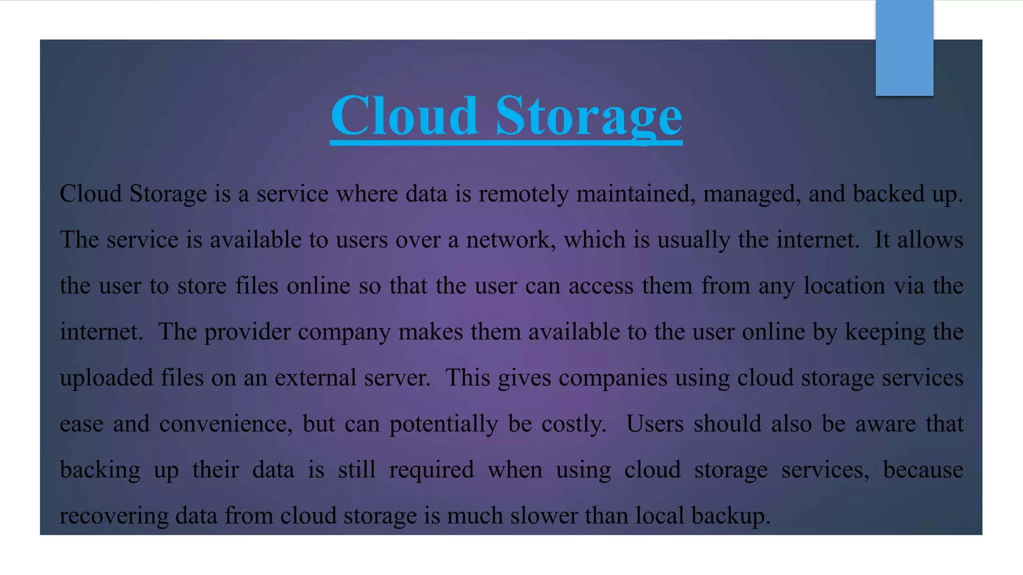 Cloud Storage
Cloud Storage is a service where data is remotely maintained, managed, and backed up.
The service is available to users over a network, which is usually the internet. It allows
the user to store files online so that the user can access them from any location via the
internet. The provider company makes them available to the user online by keeping the
uploaded files on an external server. This gives companies using cloud storage services
ease and convenience, but can potentially be costly. Users should also be aware that
backing up their data is still required when using cloud storage services, because
recovering data from cloud storage is much slower than local backup.
 