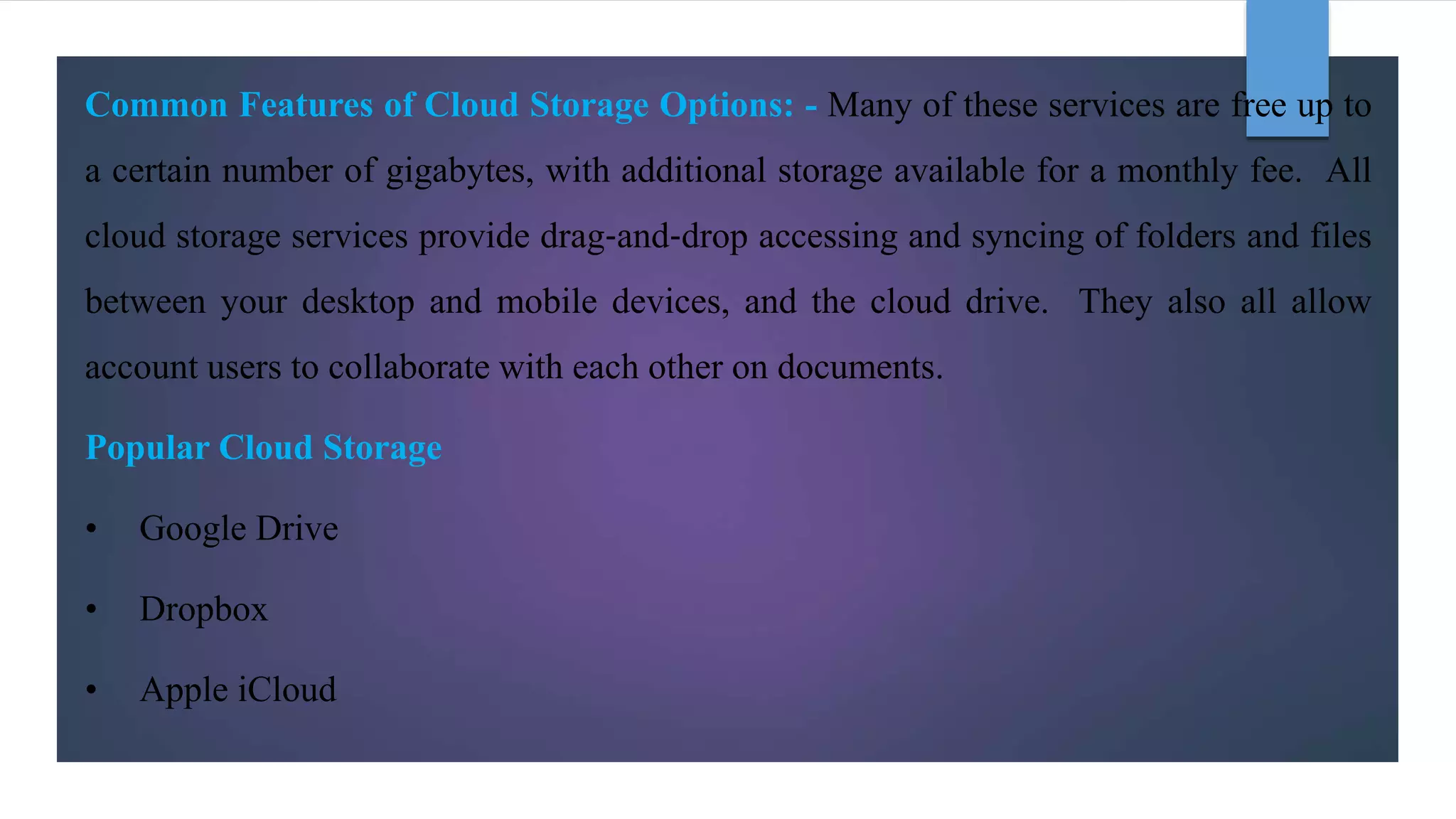 Common Features of Cloud Storage Options: - Many of these services are free up to
a certain number of gigabytes, with additional storage available for a monthly fee. All
cloud storage services provide drag‐and‐drop accessing and syncing of folders and files
between your desktop and mobile devices, and the cloud drive. They also all allow
account users to collaborate with each other on documents.
Popular Cloud Storage
• Google Drive
• Dropbox
• Apple iCloud
 