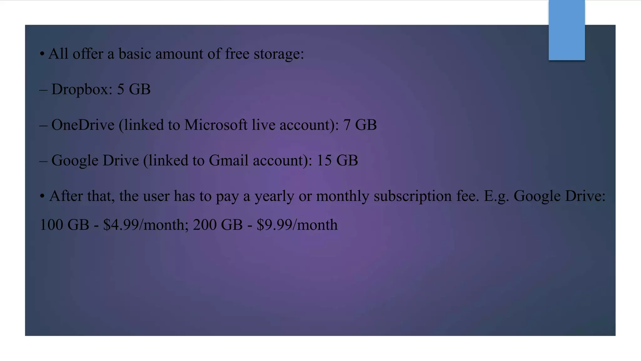 • All offer a basic amount of free storage:
– Dropbox: 5 GB
– OneDrive (linked to Microsoft live account): 7 GB
– Google Drive (linked to Gmail account): 15 GB
• After that, the user has to pay a yearly or monthly subscription fee. E.g. Google Drive:
100 GB - $4.99/month; 200 GB - $9.99/month
 
