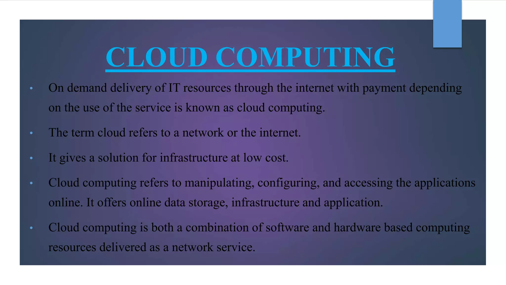 CLOUD COMPUTING
• On demand delivery of IT resources through the internet with payment depending
on the use of the service is known as cloud computing.
• The term cloud refers to a network or the internet.
• It gives a solution for infrastructure at low cost.
• Cloud computing refers to manipulating, configuring, and accessing the applications
online. It offers online data storage, infrastructure and application.
• Cloud computing is both a combination of software and hardware based computing
resources delivered as a network service.
 