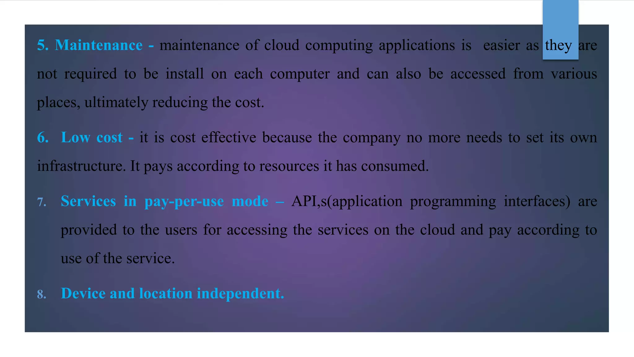 5. Maintenance - maintenance of cloud computing applications is easier as they are
not required to be install on each computer and can also be accessed from various
places, ultimately reducing the cost.
6. Low cost - it is cost effective because the company no more needs to set its own
infrastructure. It pays according to resources it has consumed.
7. Services in pay-per-use mode – API,s(application programming interfaces) are
provided to the users for accessing the services on the cloud and pay according to
use of the service.
8. Device and location independent.
 
