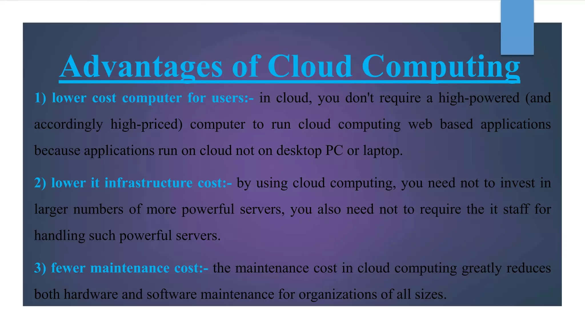 Advantages of Cloud Computing
1) lower cost computer for users:- in cloud, you don't require a high-powered (and
accordingly high-priced) computer to run cloud computing web based applications
because applications run on cloud not on desktop PC or laptop.
2) lower it infrastructure cost:- by using cloud computing, you need not to invest in
larger numbers of more powerful servers, you also need not to require the it staff for
handling such powerful servers.
3) fewer maintenance cost:- the maintenance cost in cloud computing greatly reduces
both hardware and software maintenance for organizations of all sizes.
 