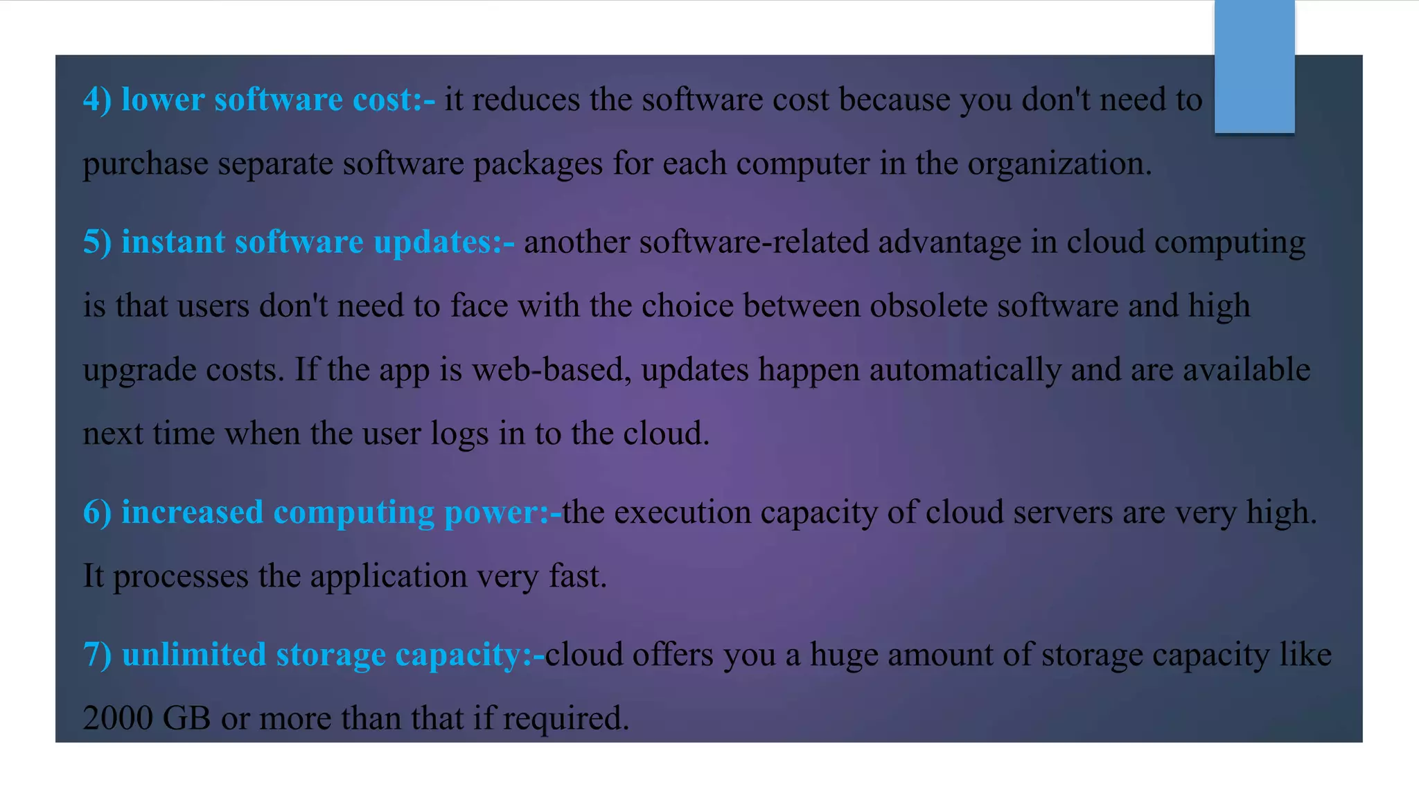 4) lower software cost:- it reduces the software cost because you don't need to
purchase separate software packages for each computer in the organization.
5) instant software updates:- another software-related advantage in cloud computing
is that users don't need to face with the choice between obsolete software and high
upgrade costs. If the app is web-based, updates happen automatically and are available
next time when the user logs in to the cloud.
6) increased computing power:-the execution capacity of cloud servers are very high.
It processes the application very fast.
7) unlimited storage capacity:-cloud offers you a huge amount of storage capacity like
2000 GB or more than that if required.
 