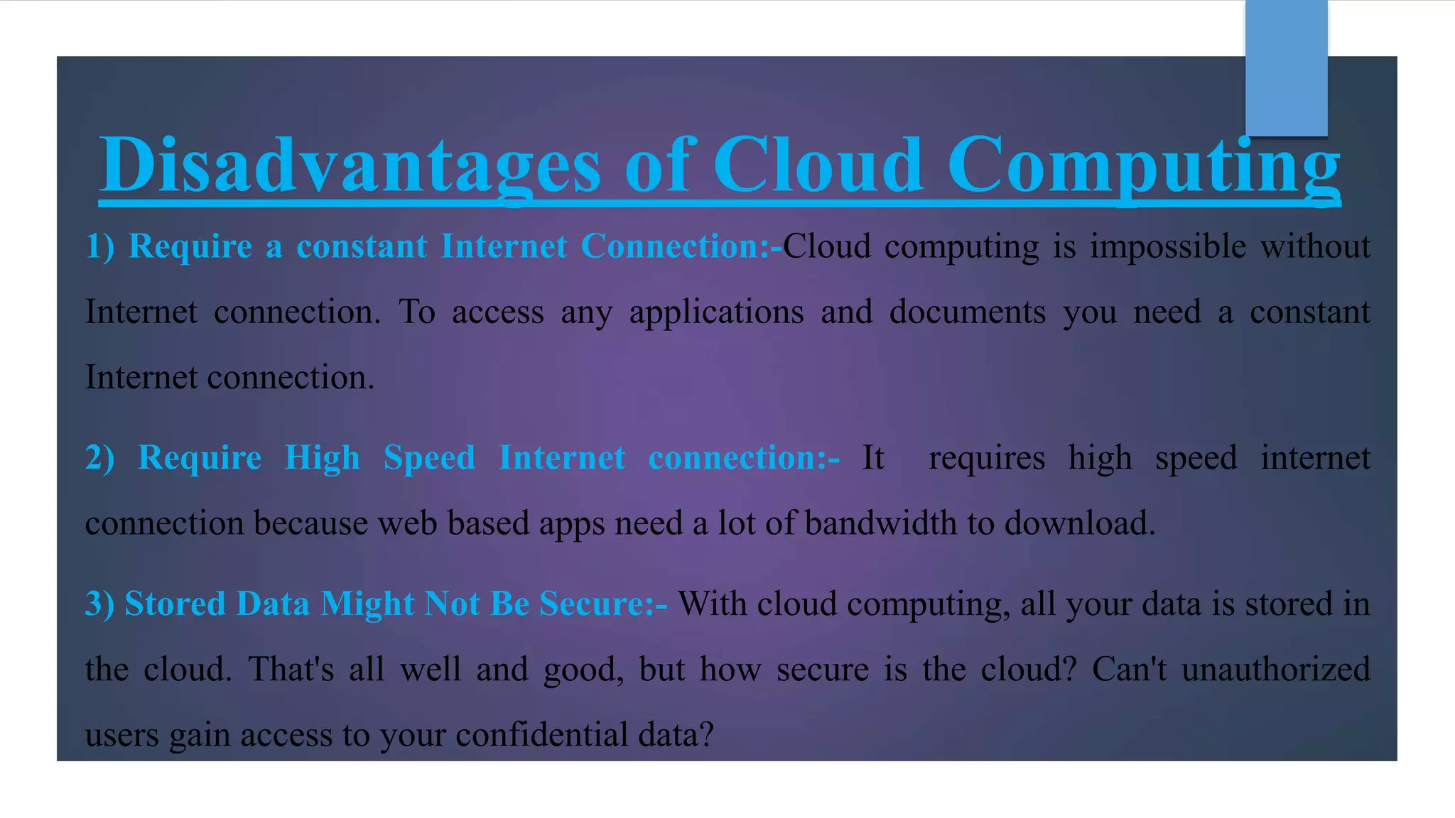 Disadvantages of Cloud Computing
1) Require a constant Internet Connection:-Cloud computing is impossible without
Internet connection. To access any applications and documents you need a constant
Internet connection.
2) Require High Speed Internet connection:- It requires high speed internet
connection because web based apps need a lot of bandwidth to download.
3) Stored Data Might Not Be Secure:- With cloud computing, all your data is stored in
the cloud. That's all well and good, but how secure is the cloud? Can't unauthorized
users gain access to your confidential data?
 