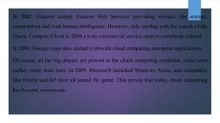 In 2002, Amazon started Amazon Web Services, providing services like storage,
computation and even human intelligence. However, only starting with the launch of the
Elastic Compute Cloud in 2006 a truly commercial service open to everybody existed.
In 2009, Google Apps also started to provide cloud computing enterprise applications.
Of course, all the big players are present in the cloud computing evolution, some were
earlier, some were later. In 2009, Microsoft launched Windows Azure, and companies
like Oracle and HP have all joined the game. This proves that today, cloud computing
has become mainstream.
 