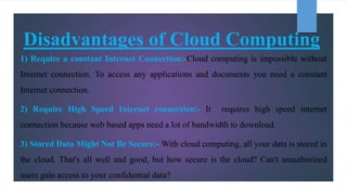 Disadvantages of Cloud Computing
1) Require a constant Internet Connection:-Cloud computing is impossible without
Internet connection. To access any applications and documents you need a constant
Internet connection.
2) Require High Speed Internet connection:- It requires high speed internet
connection because web based apps need a lot of bandwidth to download.
3) Stored Data Might Not Be Secure:- With cloud computing, all your data is stored in
the cloud. That's all well and good, but how secure is the cloud? Can't unauthorized
users gain access to your confidential data?
 