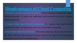 Disadvantages of Cloud Computing
1) Require a constant Internet Connection:-Cloud computing is impossible without
Internet...