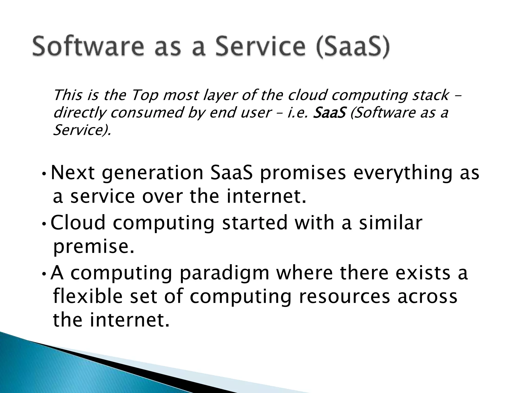 This is the Top most layer of the cloud computing stack -
directly consumed by end user – i.e. SaaS (Software as a
Service).
•Next generation SaaS promises everything as
a service over the internet.
•Cloud computing started with a similar
premise.
•A computing paradigm where there exists a
flexible set of computing resources across
the internet.
 