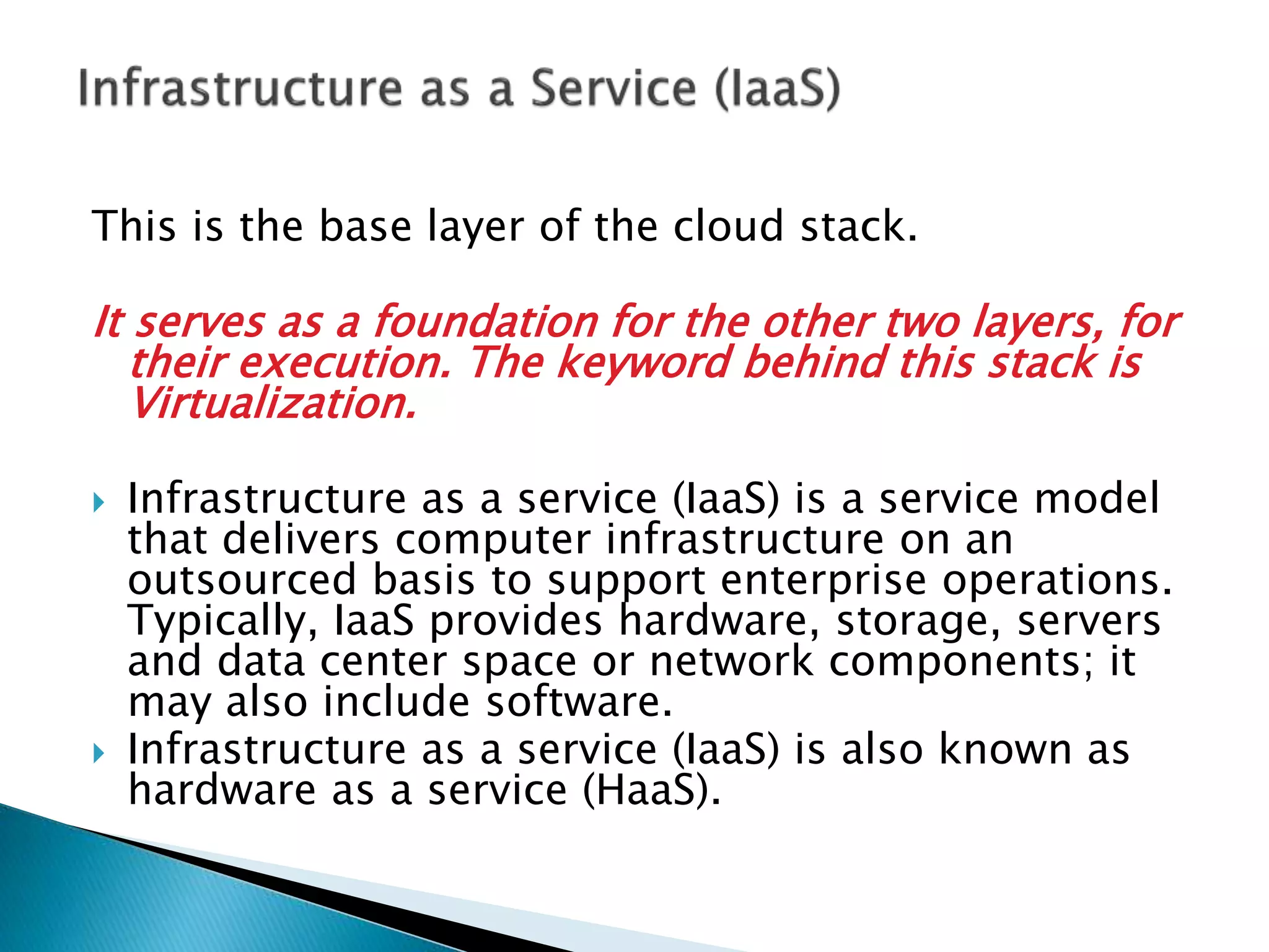 This is the base layer of the cloud stack.
It serves as a foundation for the other two layers, for
their execution. The keyword behind this stack is
Virtualization.
 Infrastructure as a service (IaaS) is a service model
that delivers computer infrastructure on an
outsourced basis to support enterprise operations.
Typically, IaaS provides hardware, storage, servers
and data center space or network components; it
may also include software.
 Infrastructure as a service (IaaS) is also known as
hardware as a service (HaaS).
 