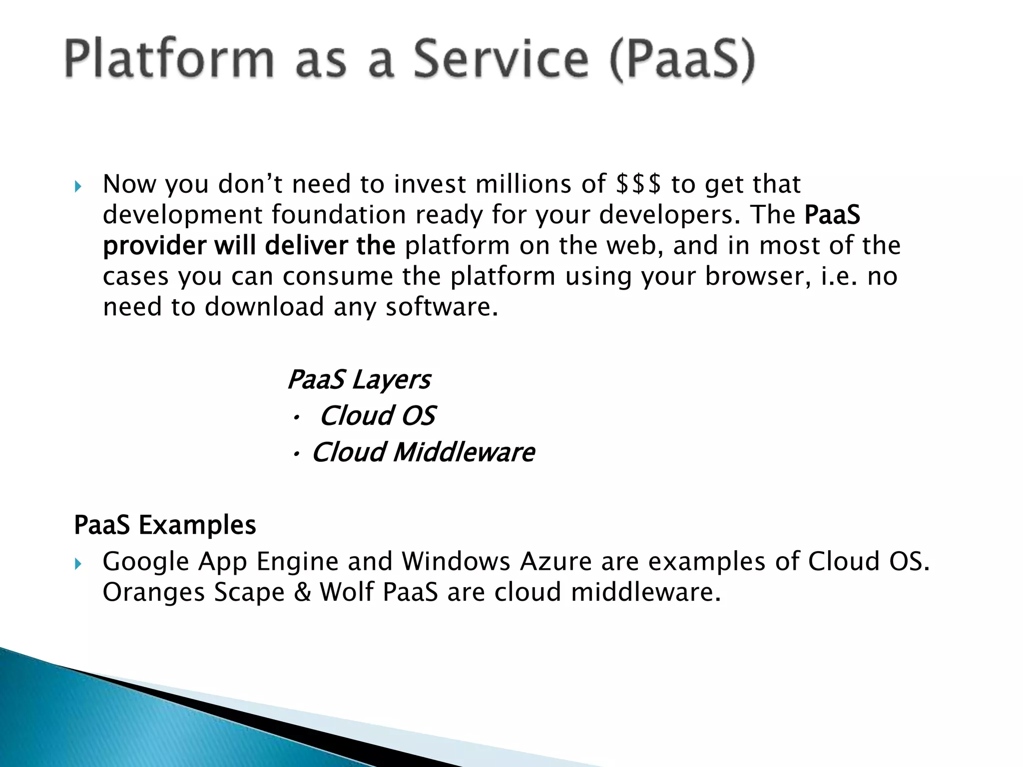  Now you don’t need to invest millions of $$$ to get that
development foundation ready for your developers. The PaaS
provider will deliver the platform on the web, and in most of the
cases you can consume the platform using your browser, i.e. no
need to download any software.
PaaS Layers
• Cloud OS
• Cloud Middleware
PaaS Examples
 Google App Engine and Windows Azure are examples of Cloud OS.
Oranges Scape & Wolf PaaS are cloud middleware.
 