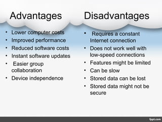 Advantages Disadvantages
• Lower computer costs
• Improved performance
• Reduced software costs
• Instant software updates
• Easier group
collaboration
• Device independence
• Requires a constant
Internet connection
• Does not work well with
low-speed connections
• Features might be limited
• Can be slow
• Stored data can be lost
• Stored data might not be
secure
 