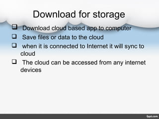 Download for storage
 Download cloud based app to computer
 Save files or data to the cloud
 when it is connected to Internet it will sync to
cloud
 The cloud can be accessed from any internet
devices
 