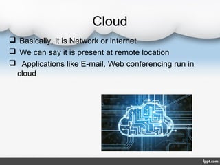 Cloud
 Basically, it is Network or internet
 We can say it is present at remote location
 Applications like E-mail, Web conferencing run in
cloud
 