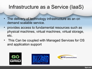 Infrastructure as a Service (IaaS)
• The delivery of technology infrastructure as an on
demand scalable service.
• provides access to fundamental resources such as
physical machines, virtual machines, virtual storage,
etc.
• This Can be coupled with Managed Services for OS
and application support
 