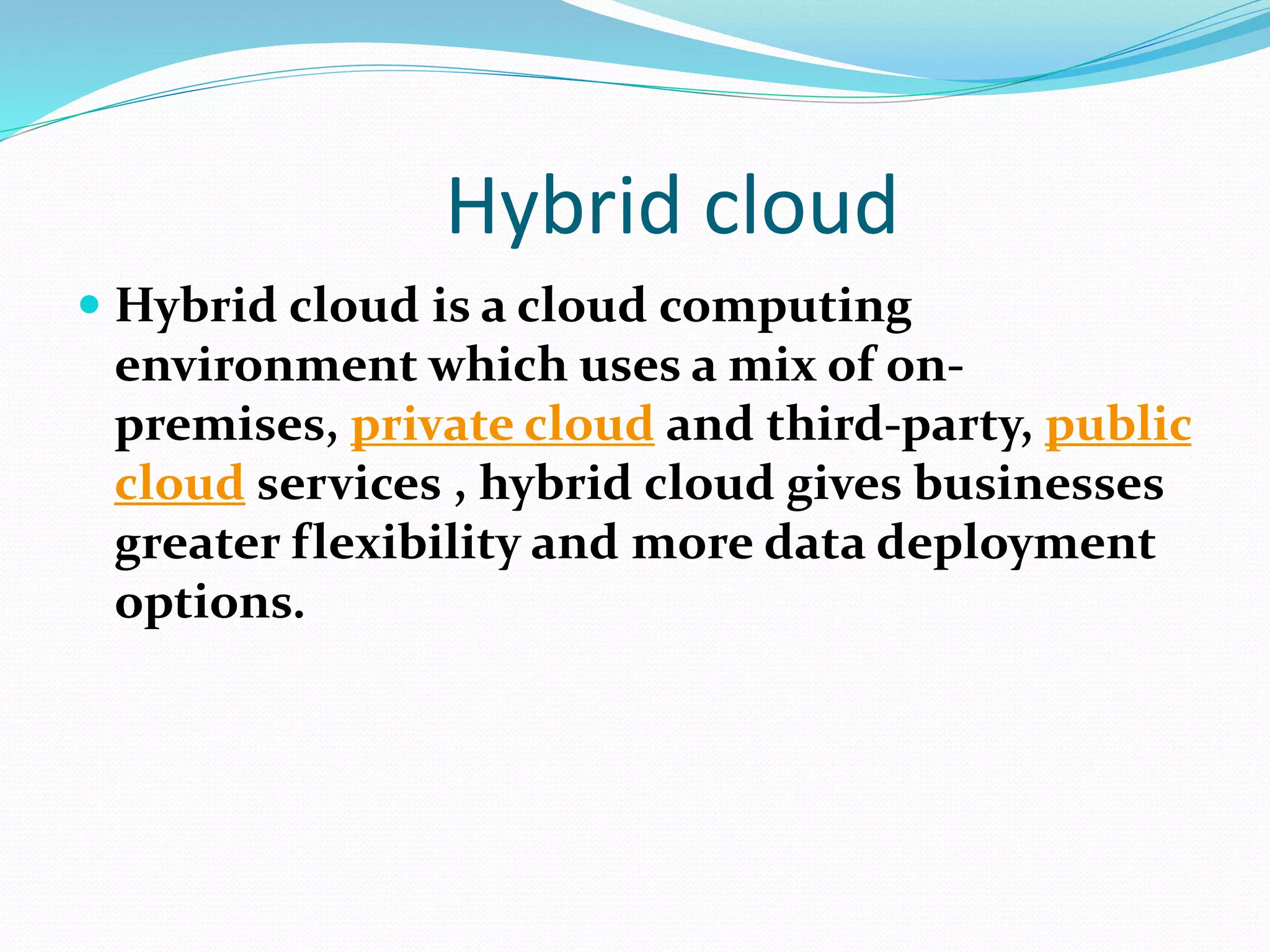 Hybrid cloud
 Hybrid cloud is a cloud computing
environment which uses a mix of on-
premises, private cloud and third-party, public
cloud services , hybrid cloud gives businesses
greater flexibility and more data deployment
options.
 