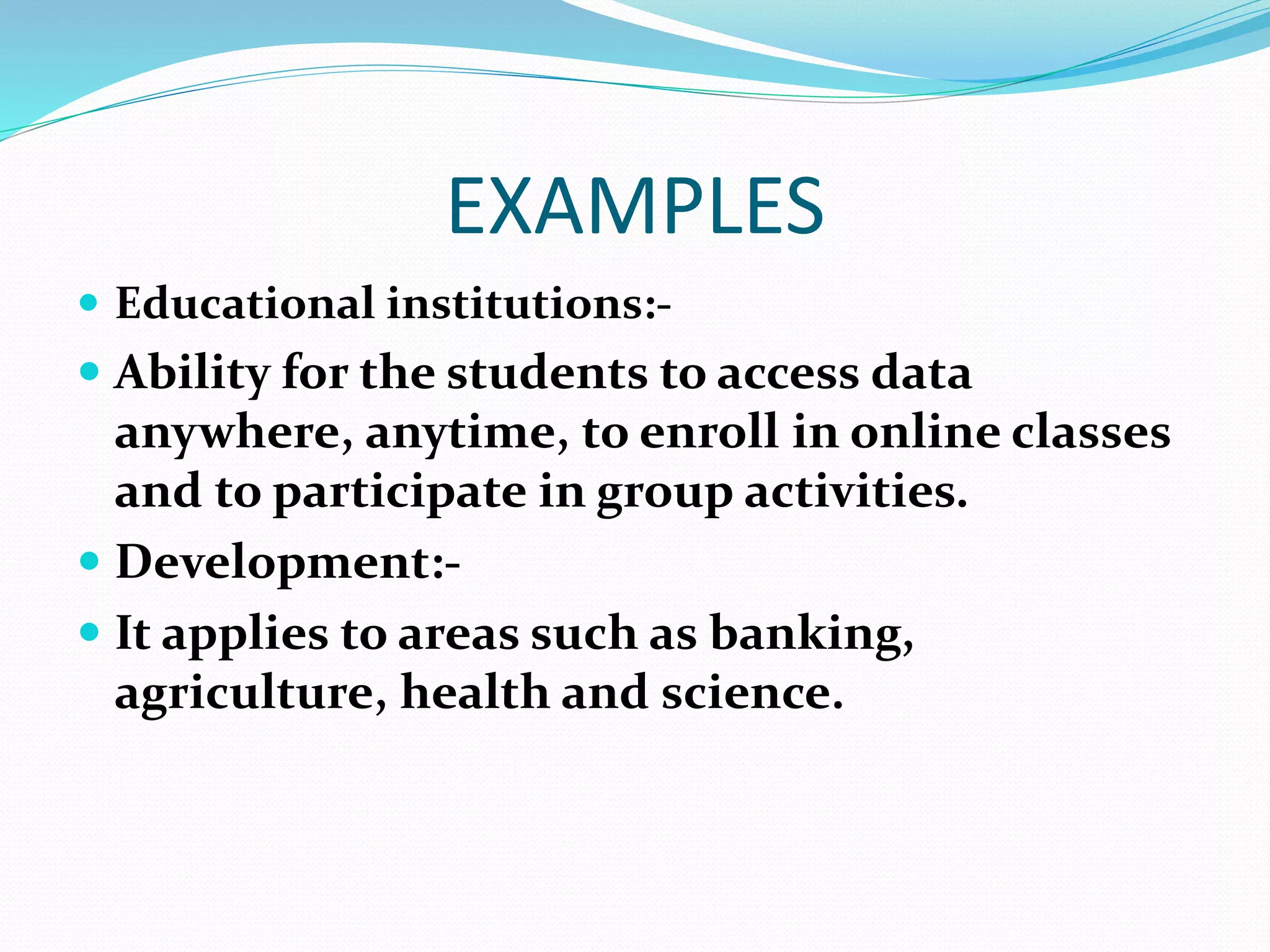 EXAMPLES
 Educational institutions:-
 Ability for the students to access data
anywhere, anytime, to enroll in online classes
and to participate in group activities.
 Development:-
 It applies to areas such as banking,
agriculture, health and science.
 