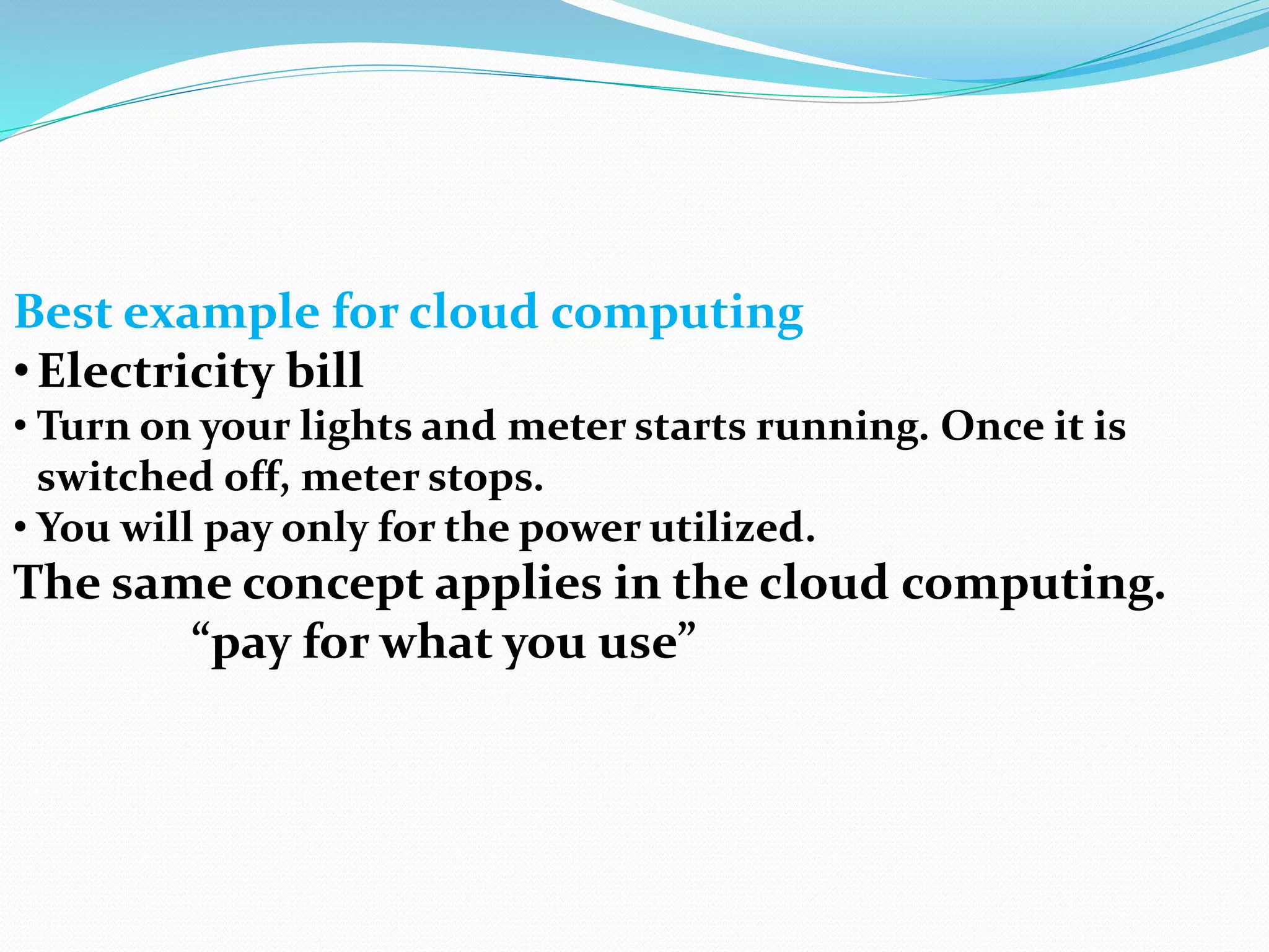 Best example for cloud computing
•Electricity bill
• Turn on your lights and meter starts running. Once it is
switched off, meter stops.
• You will pay only for the power utilized.
The same concept applies in the cloud computing.
“pay for what you use”
 