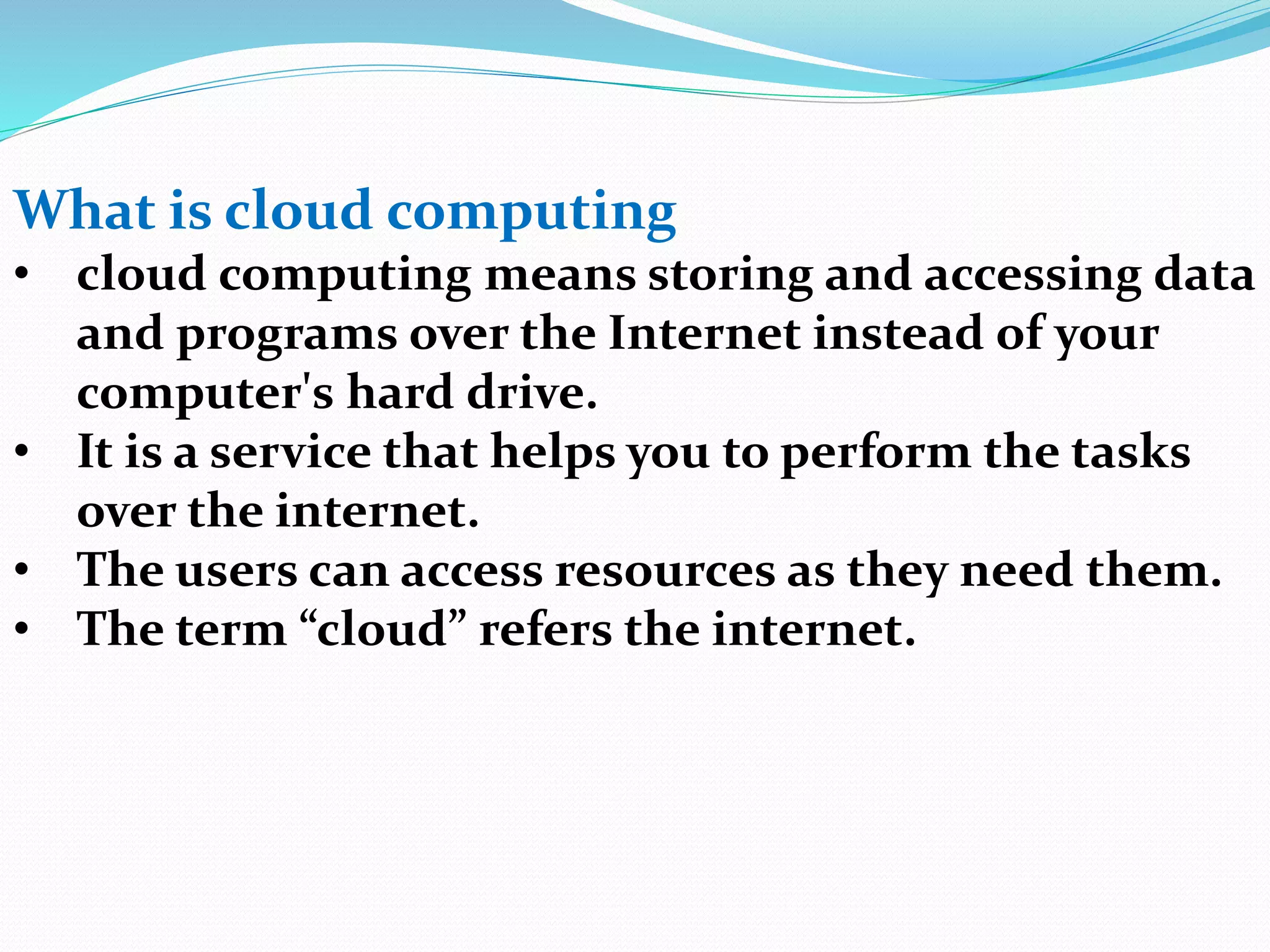 What is cloud computing
• cloud computing means storing and accessing data
and programs over the Internet instead of your
computer's hard drive.
• It is a service that helps you to perform the tasks
over the internet.
• The users can access resources as they need them.
• The term “cloud” refers the internet.
 