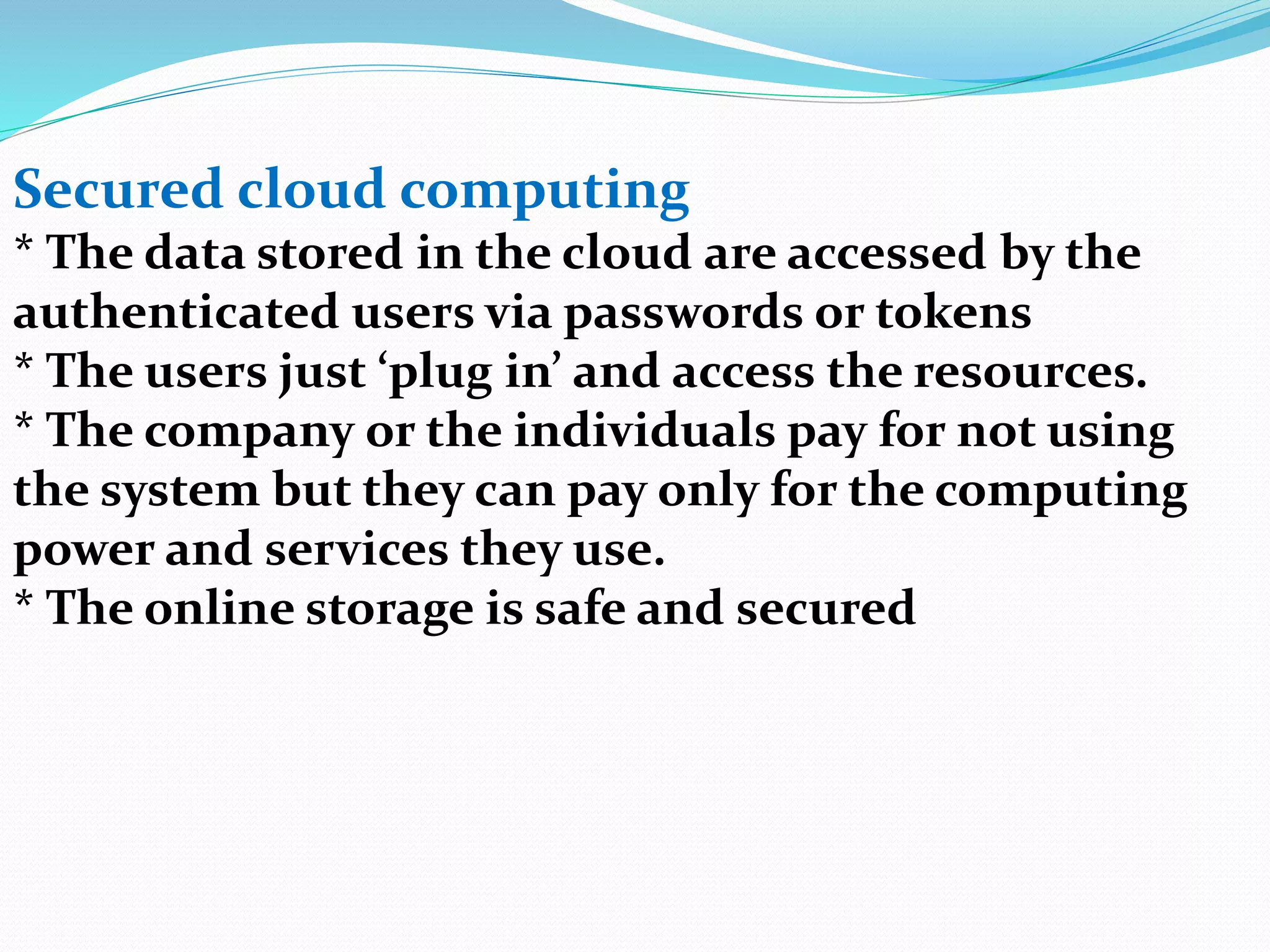 Secured cloud computing
* The data stored in the cloud are accessed by the
authenticated users via passwords or tokens
* The users just ‘plug in’ and access the resources.
* The company or the individuals pay for not using
the system but they can pay only for the computing
power and services they use.
* The online storage is safe and secured
 