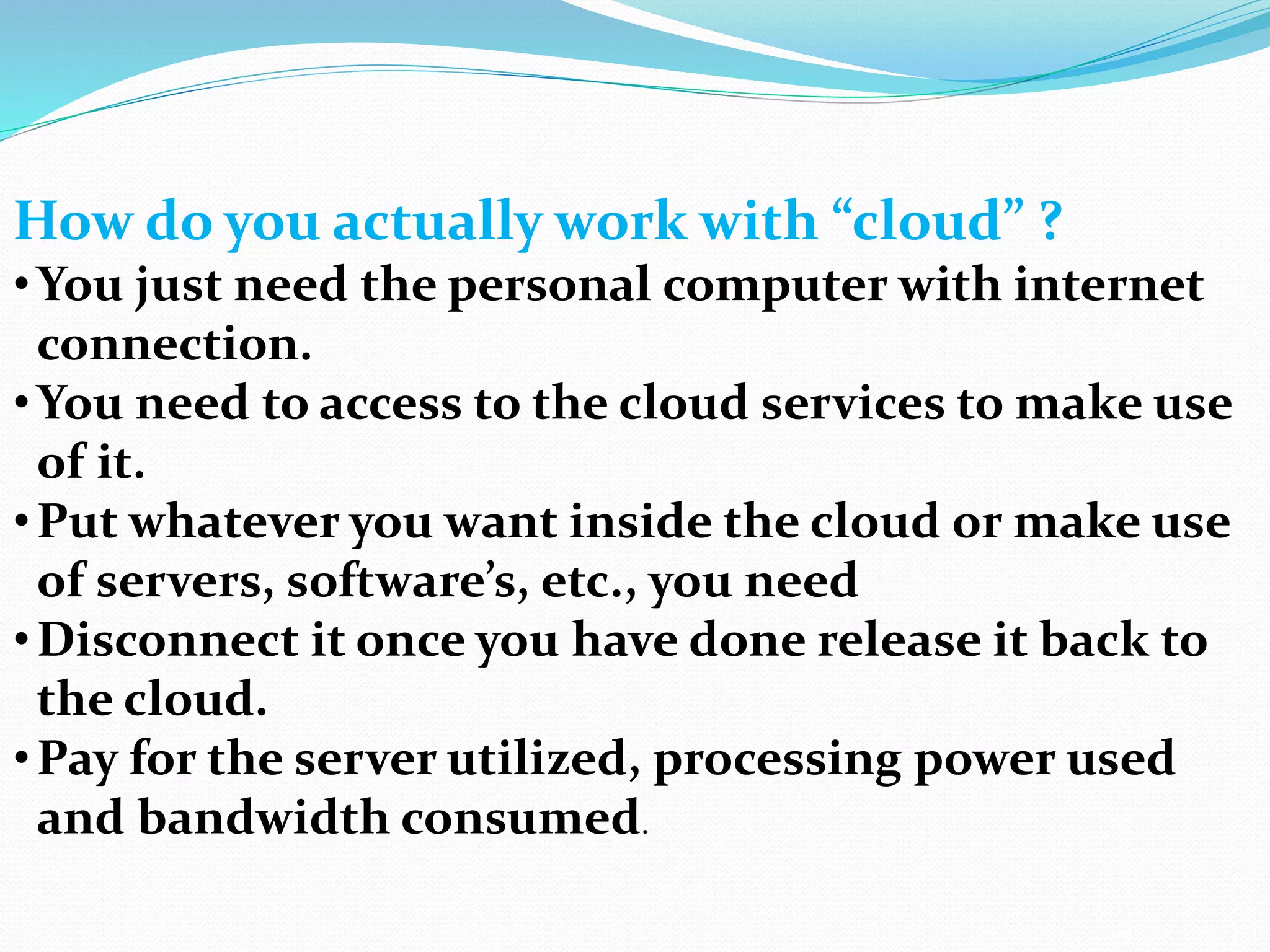 How do you actually work with “cloud” ?
•You just need the personal computer with internet
connection.
•You need to access to the cloud services to make use
of it.
•Put whatever you want inside the cloud or make use
of servers, software’s, etc., you need
•Disconnect it once you have done release it back to
the cloud.
•Pay for the server utilized, processing power used
and bandwidth consumed.
 