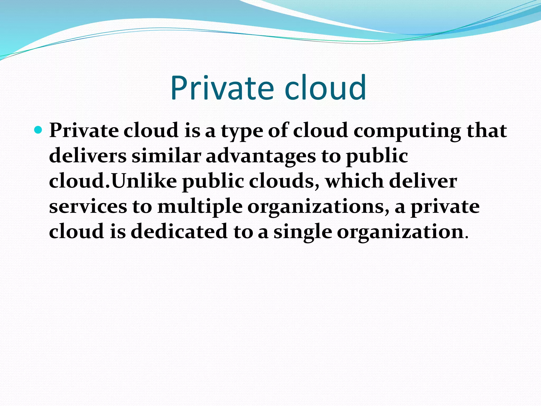 Private cloud
 Private cloud is a type of cloud computing that
delivers similar advantages to public
cloud.Unlike public clouds, which deliver
services to multiple organizations, a private
cloud is dedicated to a single organization.
 