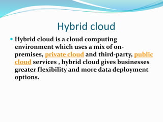 Hybrid cloud
 Hybrid cloud is a cloud computing
environment which uses a mix of on-
premises, private cloud and third-party, public
cloud services , hybrid cloud gives businesses
greater flexibility and more data deployment
options.
 