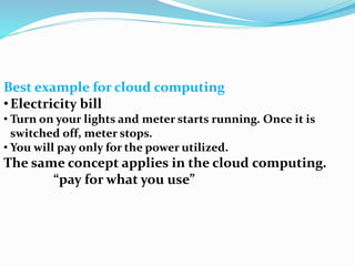 Best example for cloud computing
•Electricity bill
• Turn on your lights and meter starts running. Once it is
switched off, meter stops.
• You will pay only for the power utilized.
The same concept applies in the cloud computing.
“pay for what you use”
 