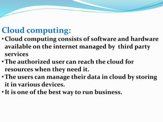 Cloud computing:
•Cloud computing consists of software and hardware
available on the internet managed by third party
services
•The authorized user can reach the cloud for
resources when they need it.
•The users can manage their data in cloud by storing
it in various devices.
•It is one of the best way to run business.
 