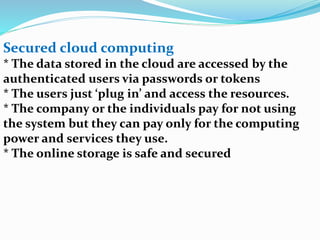 Secured cloud computing
* The data stored in the cloud are accessed by the
authenticated users via passwords or tokens
* The users just ‘plug in’ and access the resources.
* The company or the individuals pay for not using
the system but they can pay only for the computing
power and services they use.
* The online storage is safe and secured
 