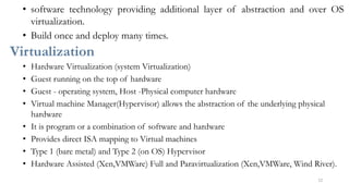 • software technology providing additional layer of abstraction and over OS
virtualization.
• Build once and deploy many times.
Virtualization
• Hardware Virtualization (system Virtualization)
• Guest running on the top of hardware
• Guest - operating system, Host -Physical computer hardware
• Virtual machine Manager(Hypervisor) allows the abstraction of the underlying physical
hardware
• It is program or a combination of software and hardware
• Provides direct ISA mapping to Virtual machines
• Type 1 (bare metal) and Type 2 (on OS) Hypervisor
• Hardware Assisted (Xen,VMWare) Full and Paravirtualization (Xen,VMWare, Wind River).
12
 