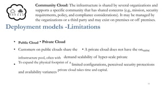 Community Cloud: The infrastructure is shared by several organizations and
supports a specific community that has shared concerns (e.g., mission, security
requirements, policy, and compliance considerations). It may be managed by
the organizations or a third party and may exist on premises or off premises.
Deployment models -Limitations
• Public Cloud • Private Cloud
• Customers on public clouds share the • A private cloud does not have the onsame
infrastructure pool, often with demand scalability of hyper-scale private
•
To expand the physical footprint of a
limited configurations, perceived security protections
and availability variances
private cloud takes time and capital.
16
 