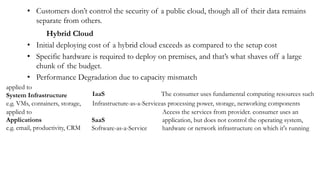 • Customers don’t control the security of a public cloud, though all of their data remains
separate from others.
Hybrid Cloud
• Initial deploying cost of a hybrid cloud exceeds as compared to the setup cost
• Specific hardware is required to deploy on premises, and that’s what shaves off a large
chunk of the budget.
• Performance Degradation due to capacity mismatch
applied to
System Infrastructure
e.g. VMs, containers, storage,
IaaS The consumer uses fundamental computing resources such
Infrastructure-as-a-Serviceas processing power, storage, networking components
applied to
Applications
e.g. email, productivity, CRM
SaaS
Software-as-a-Service
Access the services from provider. consumer uses an
application, but does not control the operating system,
hardware or network infrastructure on which it's running
 