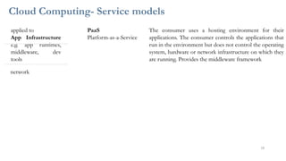 Cloud Computing- Service models
applied to
App Infrastructure
e.g. app runtimes,
middleware, dev
tools
PaaS
Platform-as-a-Service
The consumer uses a hosting environment for their
applications. The consumer controls the applications that
run in the environment but does not control the operating
system, hardware or network infrastructure on which they
are running. Provides the middleware framework
network
18
 