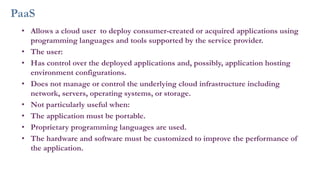 PaaS
• Allows a cloud user to deploy consumer-created or acquired applications using
programming languages and tools supported by the service provider.
• The user:
• Has control over the deployed applications and, possibly, application hosting
environment configurations.
• Does not manage or control the underlying cloud infrastructure including
network, servers, operating systems, or storage.
• Not particularly useful when:
• The application must be portable.
• Proprietary programming languages are used.
• The hardware and software must be customized to improve the performance of
the application.
 