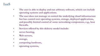 IaaS
• The user is able to deploy and run arbitrary software, which can include
operating systems and applications.
• The user does not manage or control the underlying cloud infrastructure
but has control over operating systems, storage, deployed applications,
and possibly limited control of some networking components, e.g., host
firewalls.
• Services offered by this delivery model include:
• server hosting,
• Web servers,
• storage,
• computing hardware,
• operating systems,
 