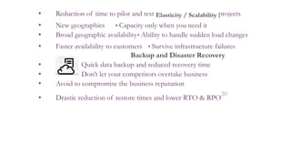• Reduction of time to pilot and test Elasticity / Scalability projects
• New geographies • Capacity only when you need it
• Broad geographic availability• Ability to handle sudden load changes
• Faster availability to customers • Survive infrastructure failures
Backup and Disaster Recovery
• Quick data backup and reduced recovery time
• Don’t let your competitors overtake business
• Avoid to compromise the business reputation
• Drastic reduction of restore times and lower RTO & RPO
20
 
