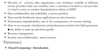 ▪ Diversity of services, data organization, user interfaces available at different
service providers limit user mobility; once a customer is hooked to one provider
it is hard to move to another. Standardization efforts at NIST!
▪ Data confidentiality and auditability, a serious problem.
▪ Data transfer bottleneck; many applications are data-intensive.
▪ Performance unpredictability, one of the consequences of resource sharing.
▪ How to use resource virtualization and performance isolation for QoS guarantees
▪ the ability to scale up and down quickly
▪ Resource management;
▪ Security and confidentiality; major concern.
Summary
▪ Cloud Computing – Introduction
32
 