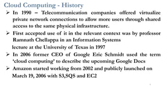 Cloud Computing - History
➢ In 1990 – Telecommunication companies offered virtualize
private network connections to allow more users through shared
access to the same physical infrastructure.
➢ First accepted use of it in the relevant context was by professor
Ramnath Chellappa in an Information Systems
lecture at the University of Texas in 1997
➢ In 2006 former CEO of Google Eric Schmidt used the term
‘cloud computing’ to describe the upcoming Google Docs
➢ Amazon started working from 2002 and publicly launched on
March 19, 2006 with S3,SQS and EC2
4
 